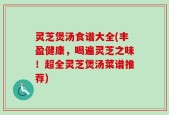 灵芝煲汤食谱大全(丰盈健康，喝遍灵芝之味！超全灵芝煲汤菜谱推荐)