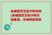 未破壁灵芝孢子粉价格(未破壁灵芝孢子粉价格暴涨，市场供需紧张)