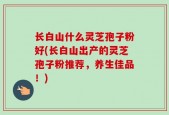 长白山什么灵芝孢子粉好(长白山出产的灵芝孢子粉推荐，养生佳品！)