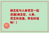 蜂王浆与人参灵芝一起泡酒(蜂王浆、人参、灵芝共泡酒，养生好滋味！)