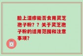 脸上湿疹能否食用灵芝孢子粉？？关于灵芝孢子粉的适用范围和注意事项？