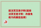超汉灵芝孢子粉(超级汉灵芝孢子粉：改善免疫力的最佳选择)