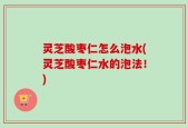 灵芝酸枣仁怎么泡水(灵芝酸枣仁水的泡法！)