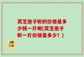 灵芝孢子粉的价格是多少钱一斤呢(灵芝孢子粉一斤价格是多少？)