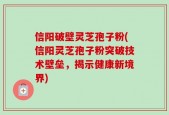信阳破壁灵芝孢子粉(信阳灵芝孢子粉突破技术壁垒，揭示健康新境界)