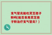 支气管炎能吃灵芝孢子粉吗(能否食用灵芝孢子粉治疗支气管炎？)