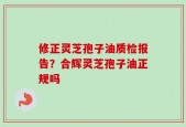 修正灵芝孢子油质检报告？合辉灵芝孢子油正规吗