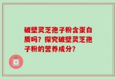 破壁灵芝孢子粉含蛋白质吗？探究破壁灵芝孢子粉的营养成分？