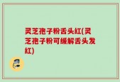 灵芝孢子粉舌头红(灵芝孢子粉可缓解舌头发红)