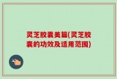 灵芝胶囊美篇(灵芝胶囊的功效及适用范围)