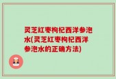 灵芝红枣枸杞西洋参泡水(灵芝红枣枸杞西洋参泡水的正确方法)