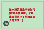 道水源灵芝孢子粉如何(提高身体健康，了解水源灵芝孢子粉的正确食用方法！)