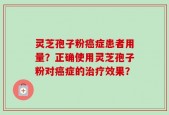灵芝孢子粉癌症患者用量？正确使用灵芝孢子粉对癌症的治疗效果？