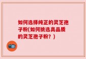 如何选择纯正的灵芝孢子粉(如何挑选高品质的灵芝孢子粉？)