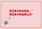 灵芝孢子粉合格证_“灵芝孢子粉品质认证”)