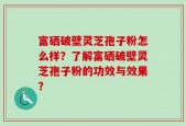 富硒破壁灵芝孢子粉怎么样？了解富硒破壁灵芝孢子粉的功效与效果？