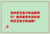 漳州灵芝孢子粉品牌排行？推荐最受欢迎的漳州灵芝孢子粉品牌？