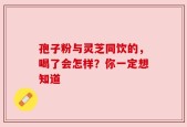 孢子粉与灵芝同饮的，喝了会怎样？你一定想知道