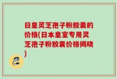日皇灵芝孢子粉胶囊的价格(日本皇室专用灵芝孢子粉胶囊价格揭晓)
