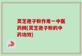 灵芝孢子粉作用一中医药网(灵芝孢子粉的中药功效)