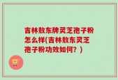 吉林敖东牌灵芝孢子粉怎么样(吉林敖东灵芝孢子粉功效如何？)