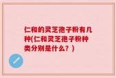 仁和的灵芝孢子粉有几种(仁和灵芝孢子粉种类分别是什么？)