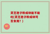 灵芝孢子粉成块能不能吃(灵芝孢子粉成块可否食用？)