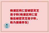 杨浦区同仁堂破壁灵芝孢子粉(杨浦区同仁堂推出破壁灵芝孢子粉，助力健康养生)