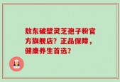 敖东破壁灵芝孢子粉官方旗舰店？正品保障，健康养生首选？