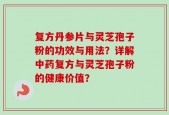 复方丹参片与灵芝孢子粉的功效与用法？详解中药复方与灵芝孢子粉的健康价值？