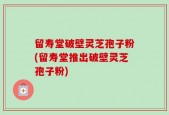 留寿堂破壁灵芝孢子粉(留寿堂推出破壁灵芝孢子粉)