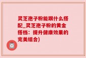 灵芝孢子粉能跟什么搭配_灵芝孢子粉的黄金搭档：提升健康效果的完美组合)