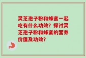 灵芝孢子粉和蜂蜜一起吃有什么功效？探讨灵芝孢子粉和蜂蜜的营养价值及功效？