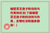 破壁灵芝孢子粉功效与作用和吃法(了解破壁灵芝孢子粉的功效与作用，合理吃法助强身健体！)