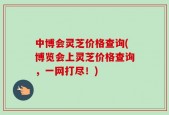 中博会灵芝价格查询(博览会上灵芝价格查询，一网打尽！)