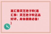 嘉汇泰灵芝孢子粉(嘉汇泰：灵芝孢子粉正品好评，身体健康必备！)
