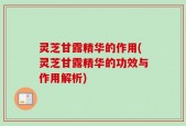灵芝甘露精华的作用(灵芝甘露精华的功效与作用解析)