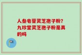 人叁皂苷灵芝孢子粉？九珍堂灵芝孢子粉是真的吗