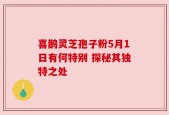 喜鹊灵芝孢子粉5月1日有何特别 探秘其独特之处