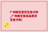 广州顺芝堂灵芝孢子粉_广州顺芝堂高品质灵芝孢子粉)