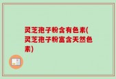 灵芝孢子粉含有色素(灵芝孢子粉富含天然色素)