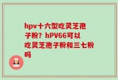 hpv十六型吃灵芝孢子粉？hPV66可以吃灵芝孢子粉和三七粉吗
