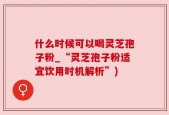 什么时候可以喝灵芝孢子粉_“灵芝孢子粉适宜饮用时机解析”)