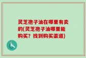 灵芝孢子油在哪里有卖的(灵芝孢子油哪里能购买？找到购买渠道)
