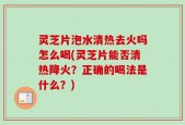 灵芝片泡水清热去火吗怎么喝(灵芝片能否清热降火？正确的喝法是什么？)