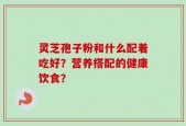 灵芝孢子粉和什么配着吃好？营养搭配的健康饮食？