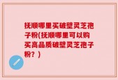 抚顺哪里买破壁灵芝孢子粉(抚顺哪里可以购买高品质破壁灵芝孢子粉？)