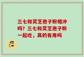 三七和灵芝孢子粉相冲吗？三七和灵芝孢子粉一起吃，真的有用吗
