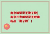 南京破壁灵芝袍子粉(南京开发破壁灵芝胶囊新品“袍子粉”)