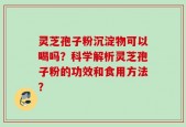 灵芝孢子粉沉淀物可以喝吗？科学解析灵芝孢子粉的功效和食用方法？